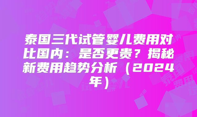 泰国三代试管婴儿费用对比国内：是否更贵？揭秘新费用趋势分析（2024年）