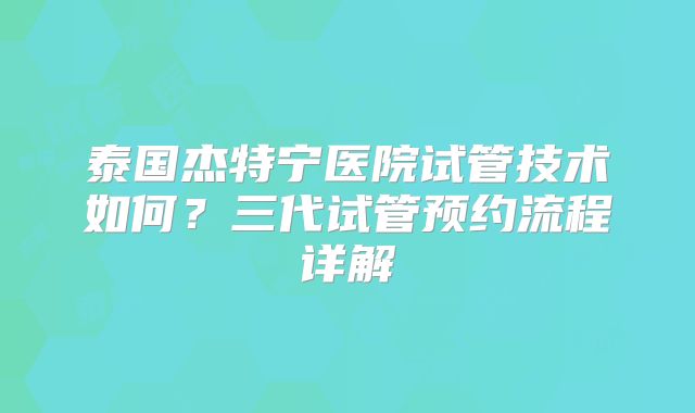 泰国杰特宁医院试管技术如何？三代试管预约流程详解