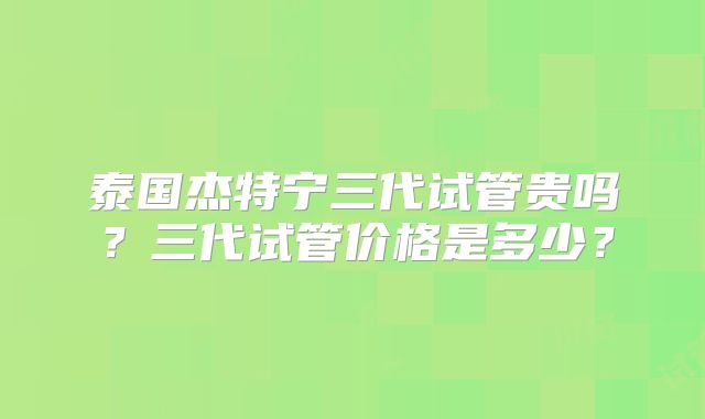 泰国杰特宁三代试管贵吗？三代试管价格是多少？