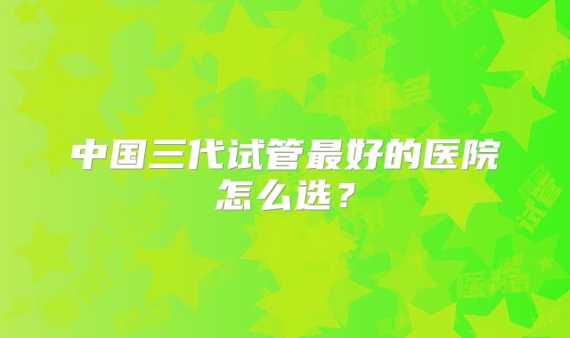 中国三代试管最好的医院怎么选？