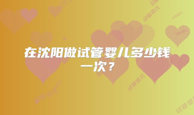 在沈阳做试管婴儿多少钱一次?