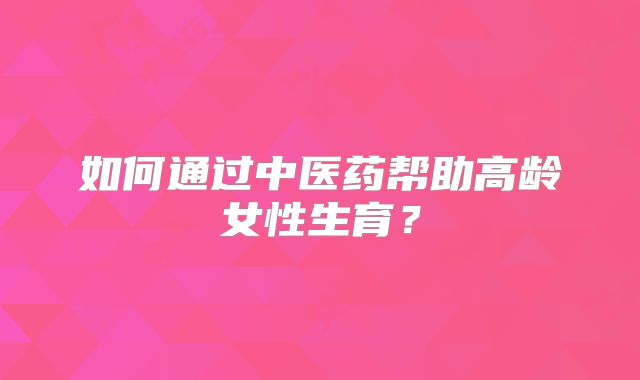 如何通过中医药帮助高龄女性生育?