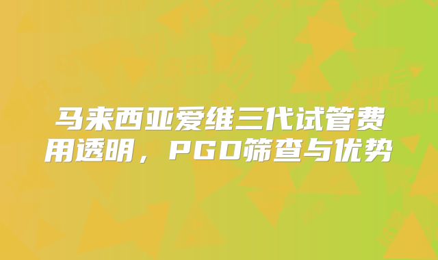 马来西亚爱维三代试管费用透明，PGD筛查与优势