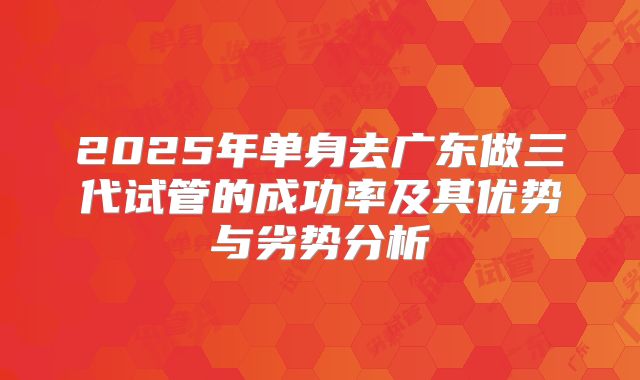 2025年单身去广东做三代试管的成功率及其优势与劣势分析