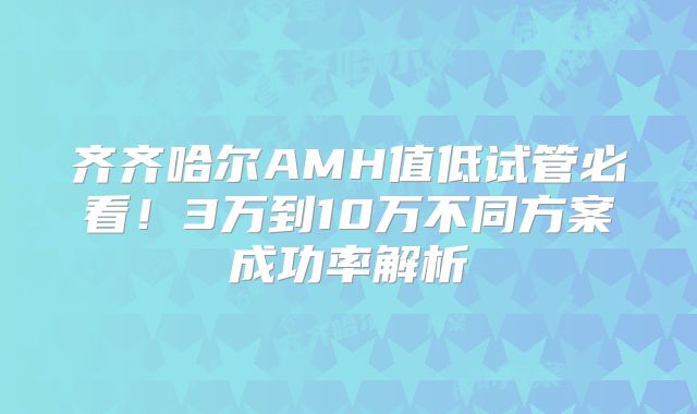 齐齐哈尔AMH值低试管必看！3万到10万不同方案成功率解析
