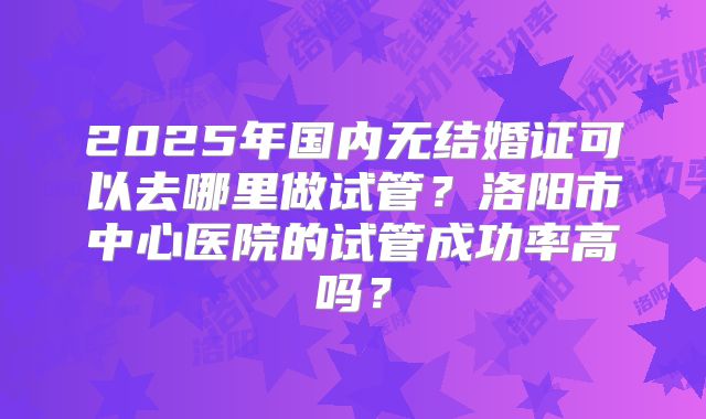 2025年国内无结婚证可以去哪里做试管？洛阳市中心医院的试管成功率高吗？