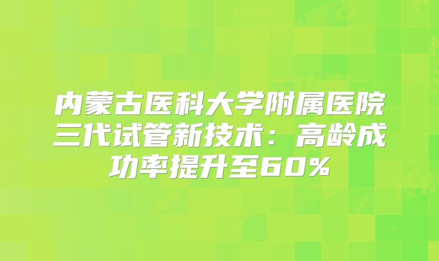内蒙古医科大学附属医院三代试管新技术：高龄成功率提升至60%