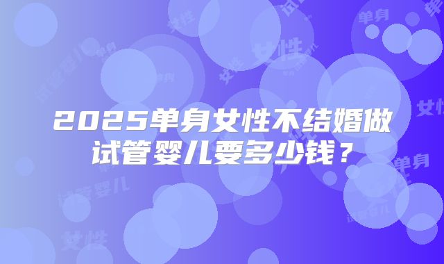 2025单身女性不结婚做试管婴儿要多少钱?