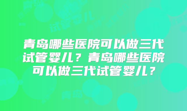 青岛哪些医院可以做三代试管婴儿?青岛哪些医院可以做三代试管婴儿?