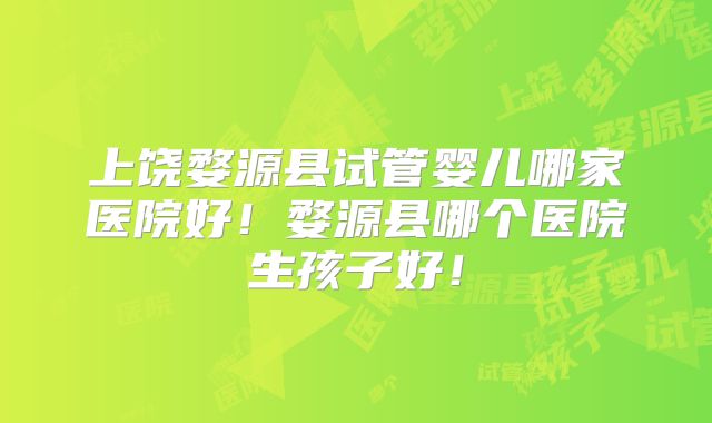 上饶婺源县试管婴儿哪家医院好！婺源县哪个医院生孩子好！