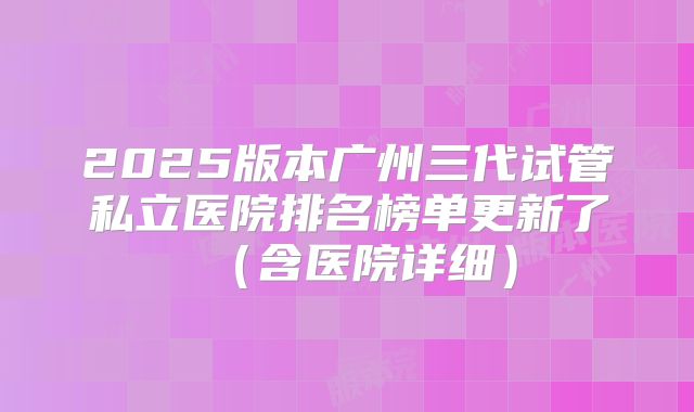 2025版本广州三代试管私立医院排名榜单更新了(含医院详细)
