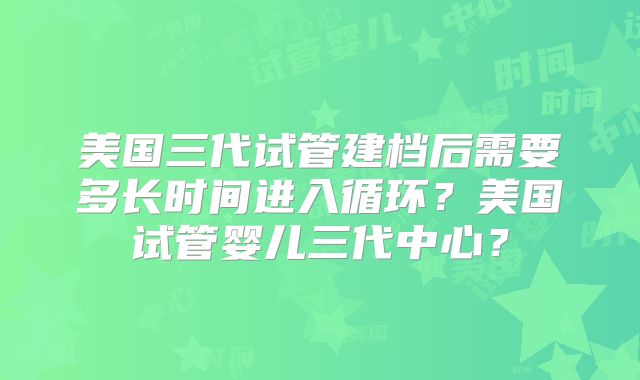 美国三代试管建档后需要多长时间进入循环？美国试管婴儿三代中心？