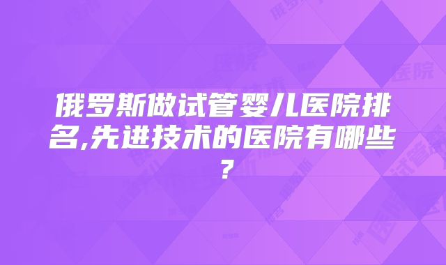 俄罗斯做试管婴儿医院排名,先进技术的医院有哪些?