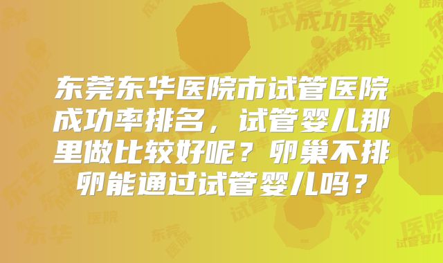 东莞东华医院市试管医院成功率排名,试管婴儿那里做比较好呢?卵巢不排卵能通过试管婴儿吗?
