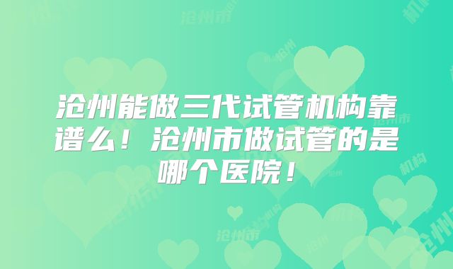 沧州能做三代试管机构靠谱么！沧州市做试管的是哪个医院！
