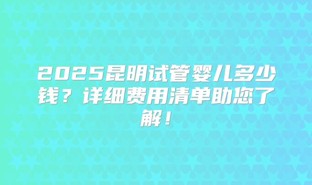 2025昆明试管婴儿多少钱？详细费用清单助您了解！