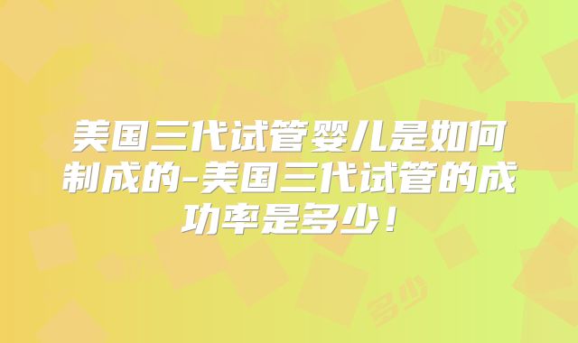 美国三代试管婴儿是如何制成的-美国三代试管的成功率是多少！