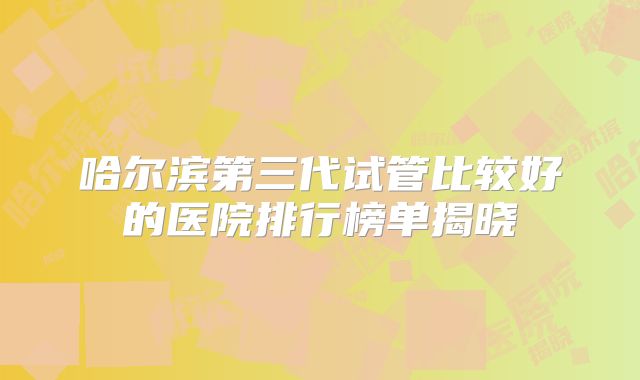 哈尔滨第三代试管比较好的医院排行榜单揭晓