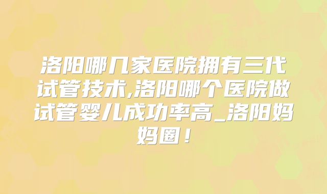 洛阳哪几家医院拥有三代试管技术,洛阳哪个医院做试管婴儿成功率高_洛阳妈妈圈！