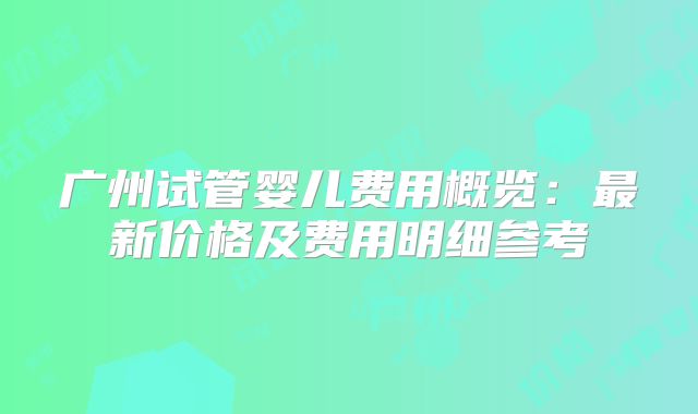 广州试管婴儿费用概览：最新价格及费用明细参考