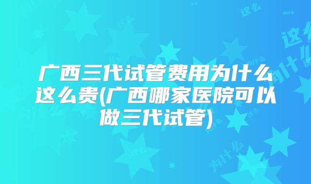 广西三代试管费用为什么这么贵(广西哪家医院可以做三代试管)