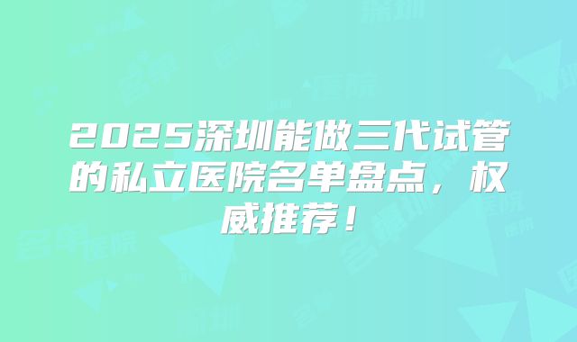 2025深圳能做三代试管的私立医院名单盘点，权威推荐！