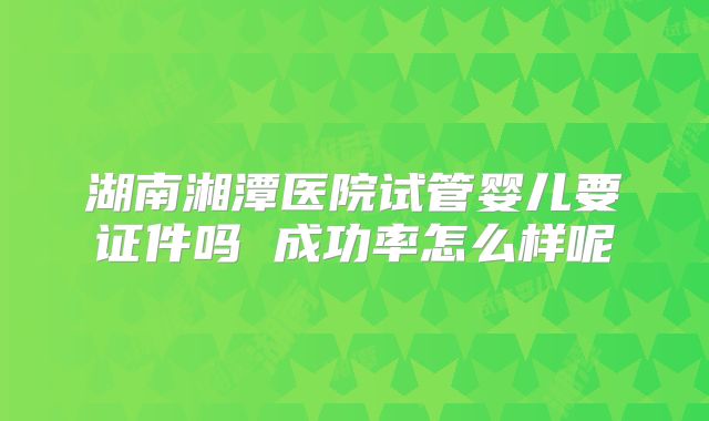 湖南湘潭医院试管婴儿要证件吗 成功率怎么样呢
