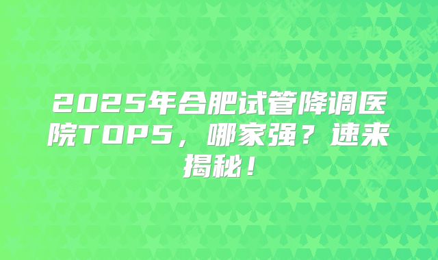 2025年合肥试管降调医院TOP5，哪家强？速来揭秘！