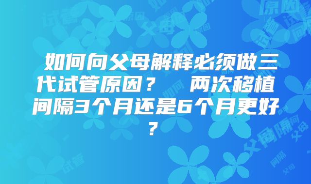 ‌如何向父母解释必须做三代试管原因？‌‌两次移植间隔3个月还是6个月更好？‌