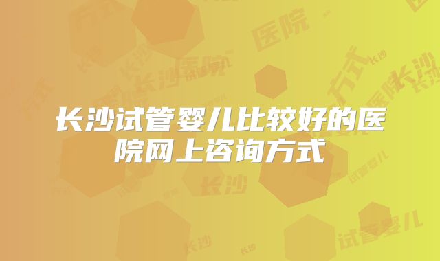 长沙试管婴儿比较好的医院网上咨询方式