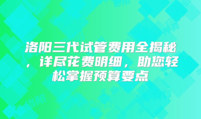 洛阳三代试管费用全揭秘，详尽花费明细，助您轻松掌握预算要点