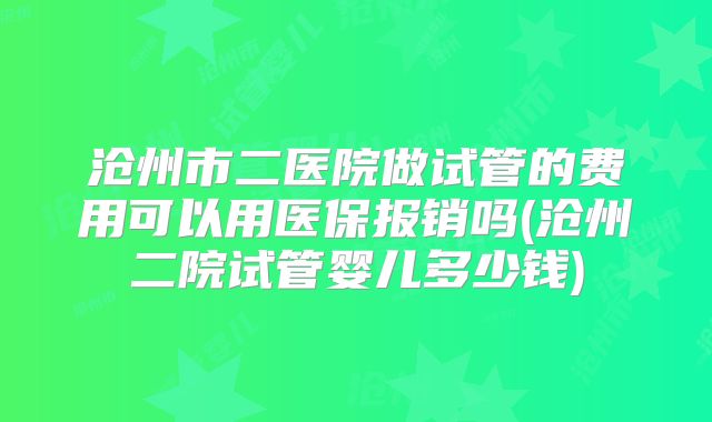 沧州市二医院做试管的费用可以用医保报销吗(沧州二院试管婴儿多少钱)