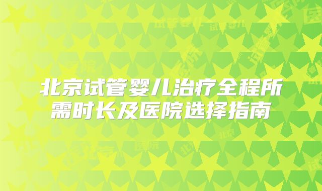 北京试管婴儿治疗全程所需时长及医院选择指南