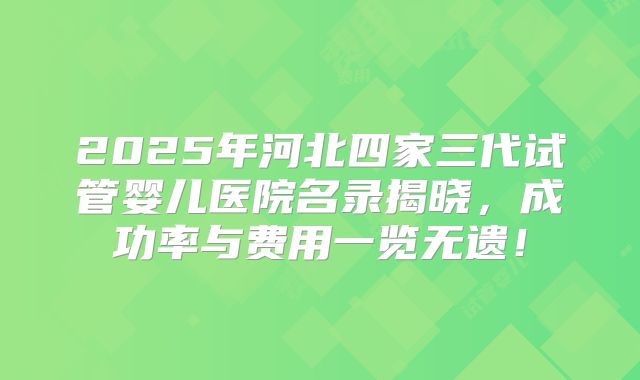 2025年河北四家三代试管婴儿医院名录揭晓，成功率与费用一览无遗！
