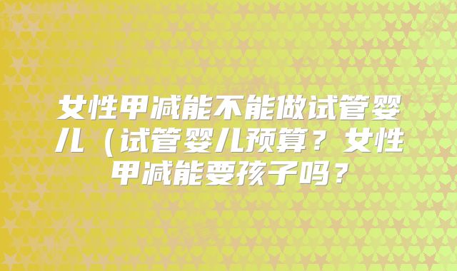 女性甲减能不能做试管婴儿(试管婴儿预算?女性甲减能要孩子吗?