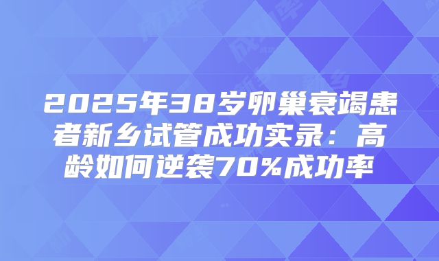 2025年38岁卵巢衰竭患者新乡试管成功实录：高龄如何逆袭70%成功率