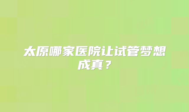 太原哪家医院让试管梦想成真?