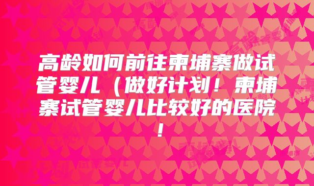 高龄如何前往柬埔寨做试管婴儿(做好计划!柬埔寨试管婴儿比较好的医院!