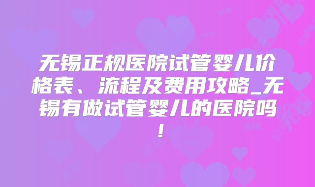 无锡正规医院试管婴儿价格表、流程及费用攻略_无锡有做试管婴儿的医院吗！