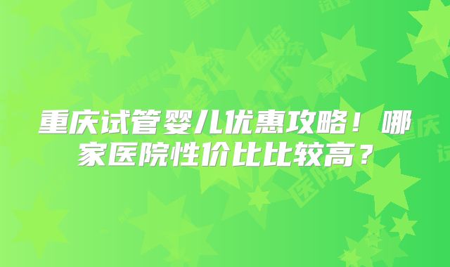 重庆试管婴儿优惠攻略!哪家医院性价比比较高?