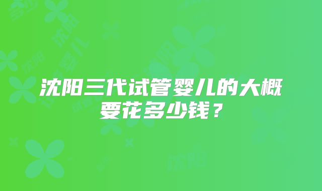 沈阳三代试管婴儿的大概要花多少钱？