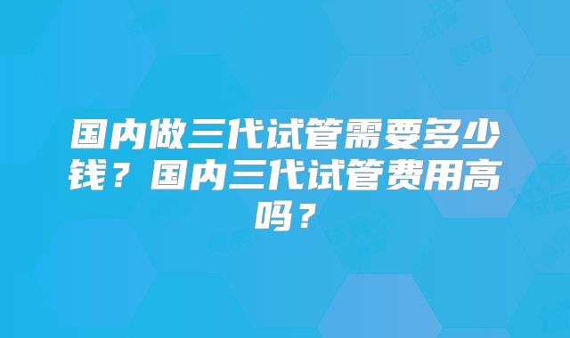 国内做三代试管需要多少钱？国内三代试管费用高吗？