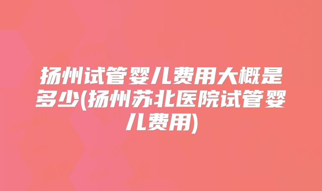 扬州试管婴儿费用大概是多少(扬州苏北医院试管婴儿费用)