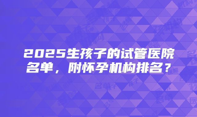 2025生孩子的试管医院名单,附怀孕机构排名?