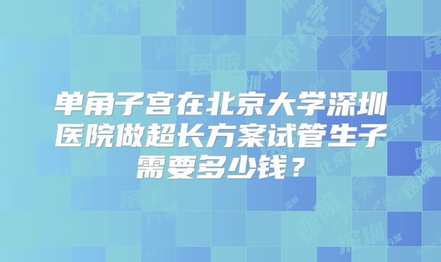 单角子宫在北京大学深圳医院做超长方案试管生子需要多少钱？