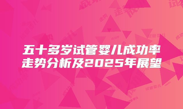 五十多岁试管婴儿成功率走势分析及2025年展望