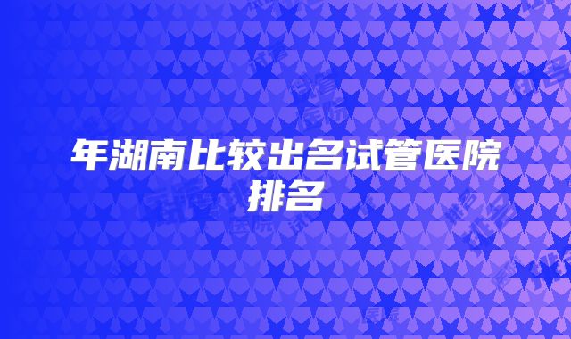 年湖南比较出名试管医院排名