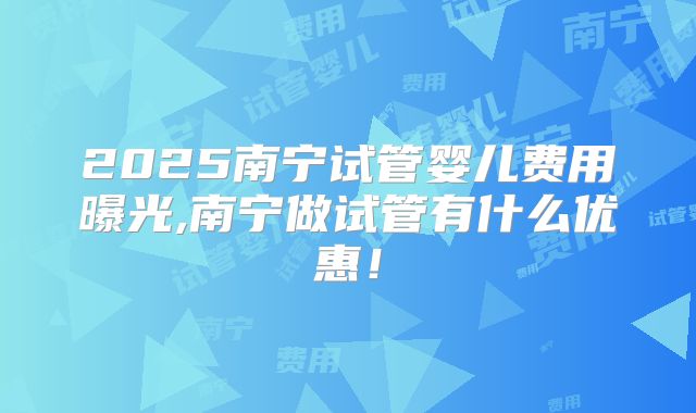 2025南宁试管婴儿费用曝光,南宁做试管有什么优惠!