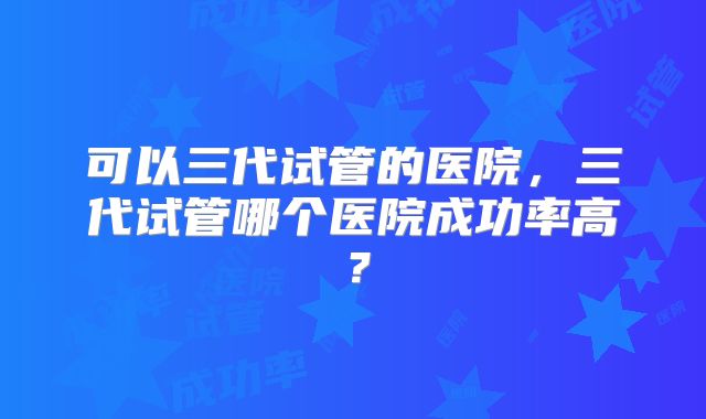 可以三代试管的医院，三代试管哪个医院成功率高？