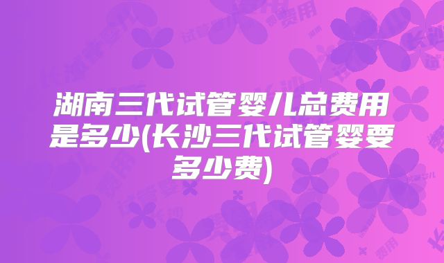 湖南三代试管婴儿总费用是多少(长沙三代试管婴要多少费)